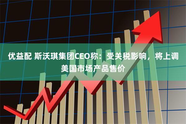 优益配 斯沃琪集团CEO称：受关税影响，将上调美国市场产品售价