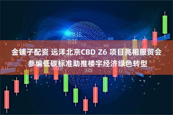 金铺子配资 远洋北京CBD Z6 项目亮相服贸会 参编低碳标准助推楼宇经济绿色转型