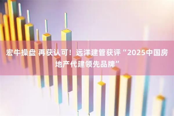 宏牛操盘 再获认可！远洋建管获评“2025中国房地产代建领先品牌”