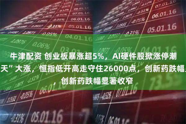 牛津配资 创业板暴涨超5%，AI硬件股掀涨停潮，“易中天”大涨，恒指低开高走守住26000点，创新药跌幅显著收窄