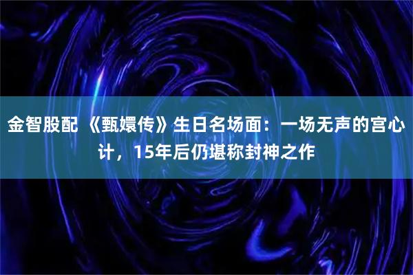 金智股配 《甄嬛传》生日名场面：一场无声的宫心计，15年后仍堪称封神之作