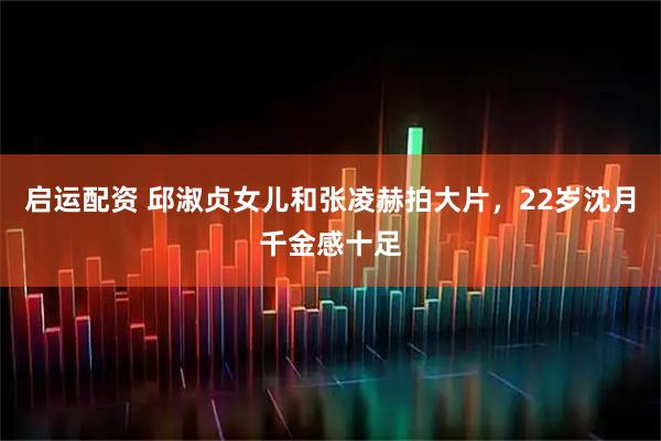 启运配资 邱淑贞女儿和张凌赫拍大片，22岁沈月千金感十足