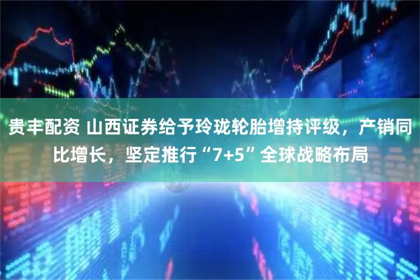 贵丰配资 山西证券给予玲珑轮胎增持评级，产销同比增长，坚定推行“7+5”全球战略布局