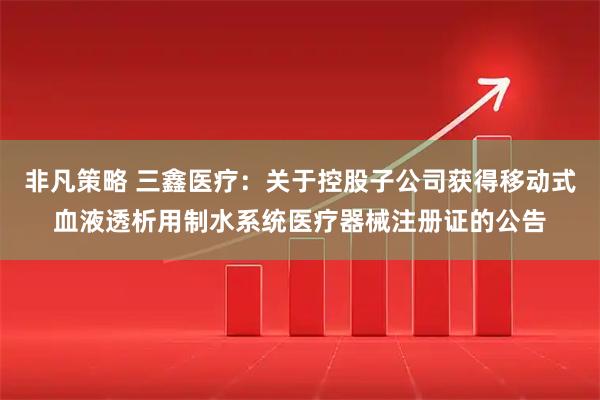 非凡策略 三鑫医疗：关于控股子公司获得移动式血液透析用制水系统医疗器械注册证的公告