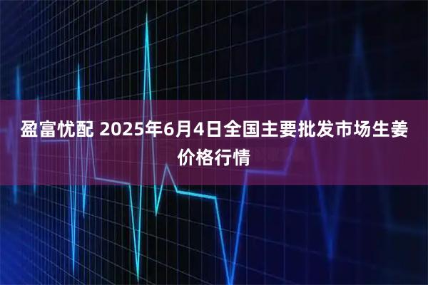 盈富忧配 2025年6月4日全国主要批发市场生姜价格行情