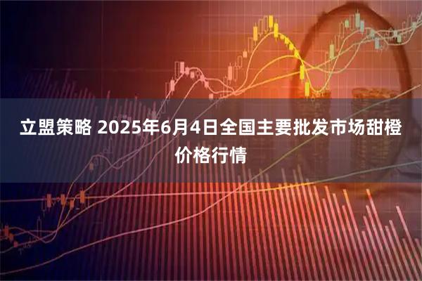 立盟策略 2025年6月4日全国主要批发市场甜橙价格行情