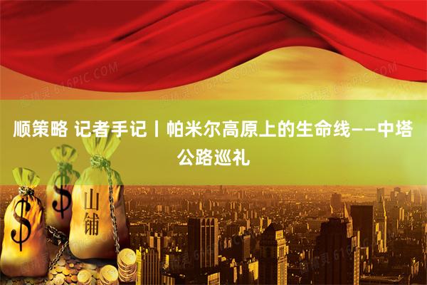 顺策略 记者手记丨帕米尔高原上的生命线——中塔公路巡礼