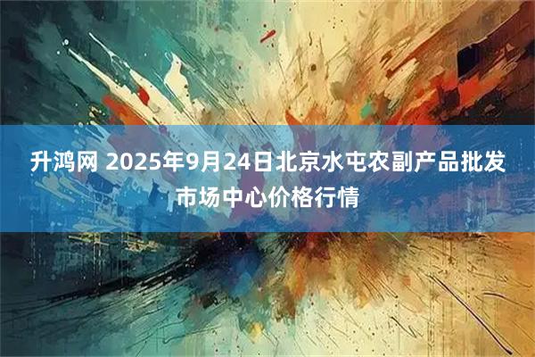 升鸿网 2025年9月24日北京水屯农副产品批发市场中心价格行情