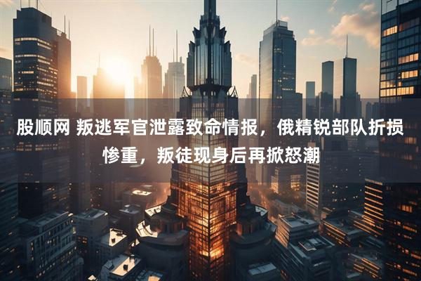 股顺网 叛逃军官泄露致命情报，俄精锐部队折损惨重，叛徒现身后再掀怒潮