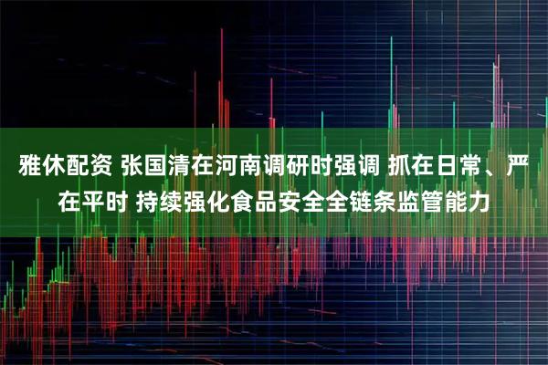 雅休配资 张国清在河南调研时强调 抓在日常、严在平时 持续强化食品安全全链条监管能力