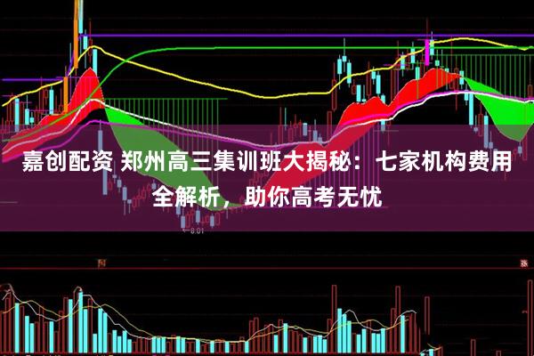 嘉创配资 郑州高三集训班大揭秘：七家机构费用全解析，助你高考无忧