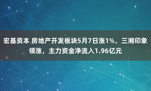 宏基资本 房地产开发板块5月7日涨1%，三湘印象领涨，主力资金净流入1.96亿元