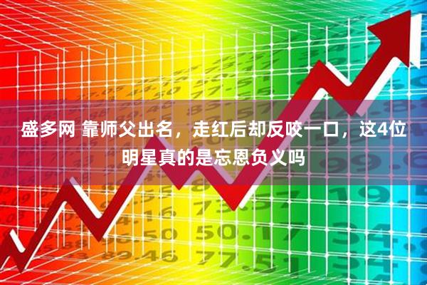 盛多网 靠师父出名，走红后却反咬一口，这4位明星真的是忘恩负义吗