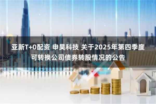 亚新T+0配资 申昊科技 关于2025年第四季度可转换公司债券转股情况的公告