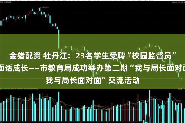 金猪配资 牡丹江：23名学生受聘“校园监督员”与局长面对面话成长——市教育局成功举办第二期“我与局长面对面”交流活动