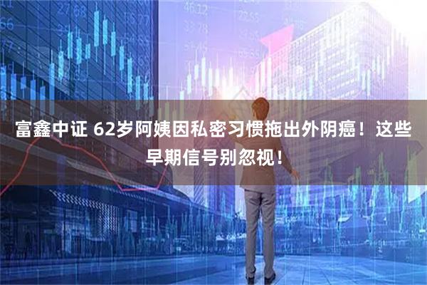 富鑫中证 62岁阿姨因私密习惯拖出外阴癌！这些早期信号别忽视！