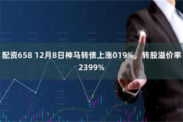 配资658 12月8日神马转债上涨019%，转股溢价率2399%