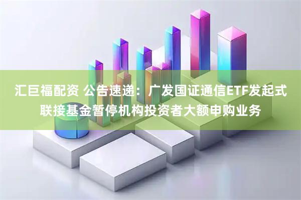 汇巨福配资 公告速递：广发国证通信ETF发起式联接基金暂停机构投资者大额申购业务