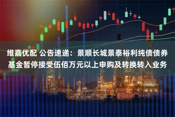 维嘉优配 公告速递：景顺长城景泰裕利纯债债券基金暂停接受伍佰万元以上申购及转换转入业务