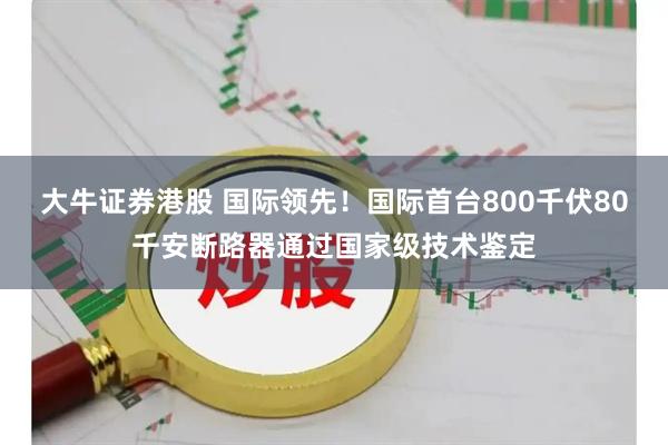 大牛证券港股 国际领先!国际首台800千伏80千安断路器通过国家级技术鉴定