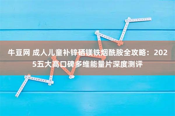 牛豆网 成人儿童补锌硒镁铁烟酰胺全攻略：2025五大高口碑多维能量片深度测评