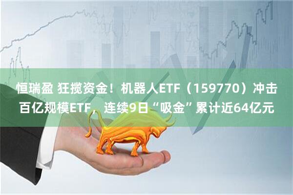 恒瑞盈 狂揽资金！机器人ETF（159770）冲击百亿规模ETF，连续9日“吸金”累计近64亿元