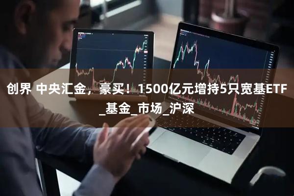 创界 中央汇金,豪买!1500亿元增持5只宽基ETF_基金_市场_沪深
