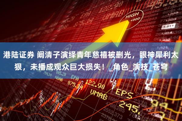 港陆证券 阚清子演绎青年慈禧被删光，眼神犀利太狠，未播成观众巨大损失！_角色_演技_苍穹