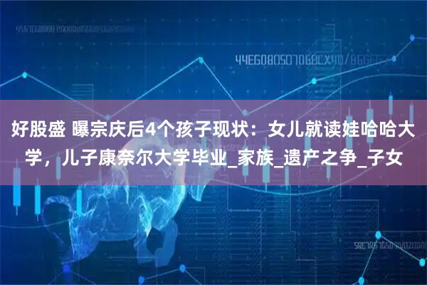 好股盛 曝宗庆后4个孩子现状：女儿就读娃哈哈大学，儿子康奈尔大学毕业_家族_遗产之争_子女