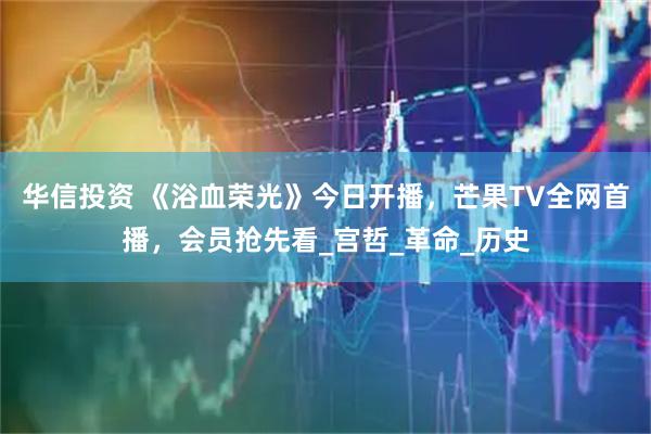 华信投资 《浴血荣光》今日开播，芒果TV全网首播，会员抢先看_宫哲_革命_历史