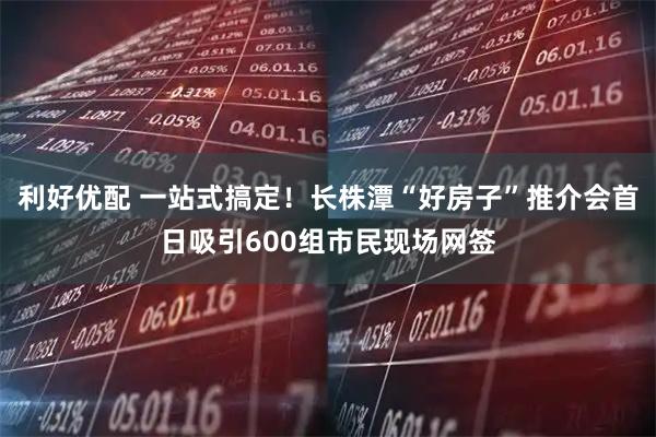 利好优配 一站式搞定！长株潭“好房子”推介会首日吸引600组市民现场网签