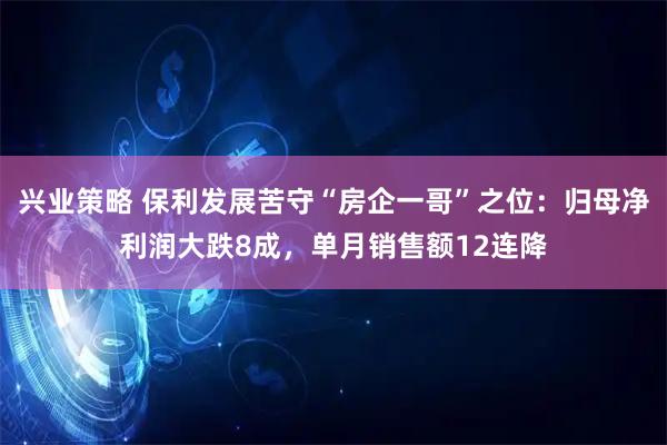 兴业策略 保利发展苦守“房企一哥”之位：归母净利润大跌8成，单月销售额12连降