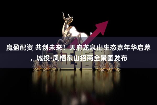 赢盈配资 共创未来！天府龙泉山生态嘉年华启幕，城投·凤栖东山招商全景图发布